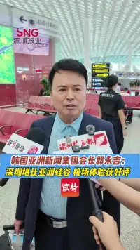 韩国亚洲新闻集团会长：深圳堪比“亚洲硅谷” 机场体验获好评
